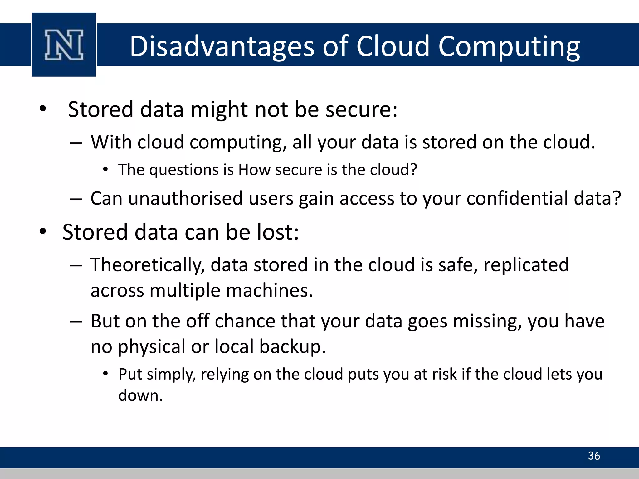 Disadvantages of Cloud Computing 
• Stored data might not be secure: 
– With cloud computing, all your data is stored on the cloud. 
• The questions is How secure is the cloud? 
– Can unauthorised users gain access to your confidential data? 
• Stored data can be lost: 
– Theoretically, data stored in the cloud is safe, replicated 
across multiple machines. 
– But on the off chance that your data goes missing, you have 
no physical or local backup. 
• Put simply, relying on the cloud puts you at risk if the cloud lets you 
down. 
36 
 
