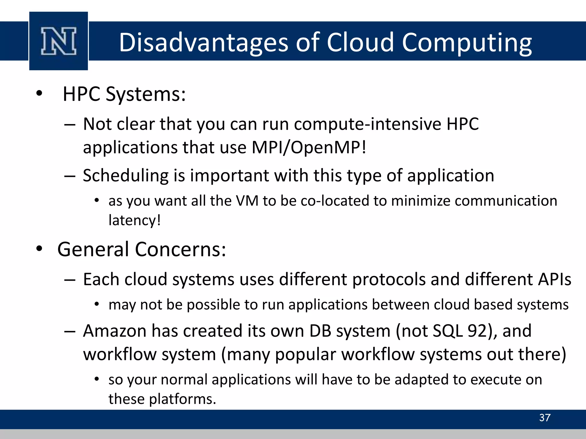 Disadvantages of Cloud Computing 
• HPC Systems: 
– Not clear that you can run compute-intensive HPC 
applications that use MPI/OpenMP! 
– Scheduling is important with this type of application 
• as you want all the VM to be co-located to minimize communication 
latency! 
• General Concerns: 
– Each cloud systems uses different protocols and different APIs 
• may not be possible to run applications between cloud based systems 
– Amazon has created its own DB system (not SQL 92), and 
workflow system (many popular workflow systems out there) 
• so your normal applications will have to be adapted to execute on 
these platforms. 
37 
 