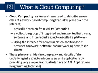 What is Cloud Computing? 
• Cloud Computing is a general term used to describe a new 
class of network based computing that takes place over the 
Internet, 
– basically a step on from Utility Computing 
– a collection/group of integrated and networked hardware, 
software and Internet infrastructure (called a platform). 
– Using the Internet for communication and transport 
provides hardware, software and networking services to 
clients 
• These platforms hide the complexity and details of the 
underlying infrastructure from users and applications by 
providing very simple graphical interface or API (Applications 
Programming Interface). 
1 
 
