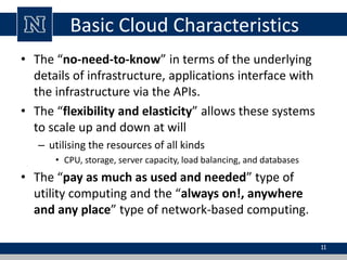 Basic Cloud Characteristics 
• The “no-need-to-know” in terms of the underlying 
details of infrastructure, applications interface with 
the infrastructure via the APIs. 
• The “flexibility and elasticity” allows these systems 
to scale up and down at will 
– utilising the resources of all kinds 
• CPU, storage, server capacity, load balancing, and databases 
• The “pay as much as used and needed” type of 
utility computing and the “always on!, anywhere 
and any place” type of network-based computing. 
11 
 