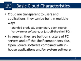 Basic Cloud Characteristics 
• Cloud are transparent to users and 
applications, they can be built in multiple 
ways 
– branded products, proprietary open source, 
hardware or software, or just off-the-shelf PCs. 
• In general, they are built on clusters of PC 
servers and off-the-shelf components plus 
Open Source software combined with in-house 
applications and/or system software. 
12 
 