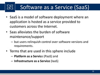 Software as a Service (SaaS) 
• SaaS is a model of software deployment where an 
application is hosted as a service provided to 
customers across the Internet. 
• Saas alleviates the burden of software 
maintenance/support 
– but users relinquish control over software versions and 
requirements. 
• Terms that are used in this sphere include 
– Platform as a Service (PaaS) and 
– Infrastructure as a Service (IaaS) 
13 
 