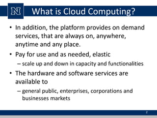 What is Cloud Computing? 
• In addition, the platform provides on demand 
services, that are always on, anywhere, 
anytime and any place. 
• Pay for use and as needed, elastic 
– scale up and down in capacity and functionalities 
• The hardware and software services are 
available to 
– general public, enterprises, corporations and 
businesses markets 
2 
 