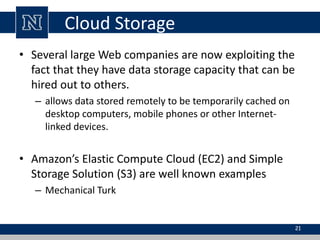 Cloud Storage 
• Several large Web companies are now exploiting the 
fact that they have data storage capacity that can be 
hired out to others. 
– allows data stored remotely to be temporarily cached on 
desktop computers, mobile phones or other Internet-linked 
devices. 
• Amazon’s Elastic Compute Cloud (EC2) and Simple 
Storage Solution (S3) are well known examples 
– Mechanical Turk 
21 
 