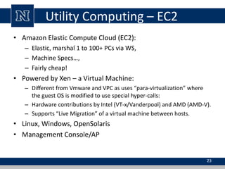 Utility Computing – EC2 
• Amazon Elastic Compute Cloud (EC2): 
– Elastic, marshal 1 to 100+ PCs via WS, 
– Machine Specs…, 
– Fairly cheap! 
• Powered by Xen – a Virtual Machine: 
– Different from Vmware and VPC as uses “para-virtualization” where 
the guest OS is modified to use special hyper-calls: 
– Hardware contributions by Intel (VT-x/Vanderpool) and AMD (AMD-V). 
– Supports “Live Migration” of a virtual machine between hosts. 
• Linux, Windows, OpenSolaris 
• Management Console/AP 
23 
 