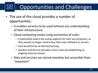 Opportunities and Challenges 
• The use of the cloud provides a number of 
opportunities: 
– It enables services to be used without any understanding 
of their infrastructure. 
– Cloud computing works using economies of scale: 
• It potentially lowers the outlay expense for start up companies, as 
they would no longer need to buy their own software or servers. 
• Cost would be by on-demand pricing. 
• Vendors and Service providers claim costs by establishing an 
ongoing revenue stream. 
– Data and services are stored remotely but accessible from 
“anywhere”. 
25 
 