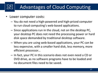 Advantages of Cloud Computing 
• Lower computer costs: 
– You do not need a high-powered and high-priced computer 
to run cloud computing's web-based applications. 
– Since applications run in the cloud, not on the desktop PC, 
your desktop PC does not need the processing power or hard 
disk space demanded by traditional desktop software. 
– When you are using web-based applications, your PC can be 
less expensive, with a smaller hard disk, less memory, more 
efficient processor... 
– In fact, your PC in this scenario does not even need a CD or 
DVD drive, as no software programs have to be loaded and 
no document files need to be saved. 
27 
 