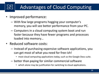 Advantages of Cloud Computing 
• Improved performance: 
– With few large programs hogging your computer's 
memory, you will see better performance from your PC. 
– Computers in a cloud computing system boot and run 
faster because they have fewer programs and processes 
loaded into memory… 
• Reduced software costs: 
– Instead of purchasing expensive software applications, you 
can get most of what you need for free-ish! 
• most cloud computing applications today, such as the Google Docs suite. 
– better than paying for similar commercial software 
• which alone may be justification for switching to cloud applications. 
28 
 