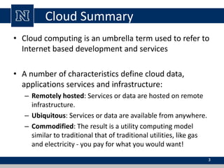 Cloud Summary 
• Cloud computing is an umbrella term used to refer to 
Internet based development and services 
• A number of characteristics define cloud data, 
applications services and infrastructure: 
– Remotely hosted: Services or data are hosted on remote 
infrastructure. 
– Ubiquitous: Services or data are available from anywhere. 
– Commodified: The result is a utility computing model 
similar to traditional that of traditional utilities, like gas 
and electricity - you pay for what you would want! 
3 
 