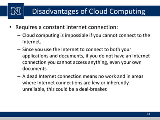 Disadvantages of Cloud Computing 
• Requires a constant Internet connection: 
– Cloud computing is impossible if you cannot connect to the 
Internet. 
– Since you use the Internet to connect to both your 
applications and documents, if you do not have an Internet 
connection you cannot access anything, even your own 
documents. 
– A dead Internet connection means no work and in areas 
where Internet connections are few or inherently 
unreliable, this could be a deal-breaker. 
33 
 