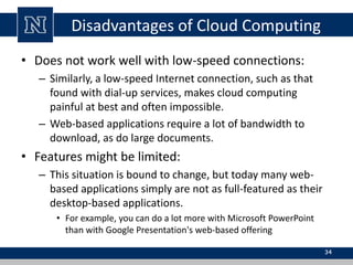 Disadvantages of Cloud Computing 
• Does not work well with low-speed connections: 
– Similarly, a low-speed Internet connection, such as that 
found with dial-up services, makes cloud computing 
painful at best and often impossible. 
– Web-based applications require a lot of bandwidth to 
download, as do large documents. 
• Features might be limited: 
– This situation is bound to change, but today many web-based 
applications simply are not as full-featured as their 
desktop-based applications. 
• For example, you can do a lot more with Microsoft PowerPoint 
than with Google Presentation's web-based offering 
34 
 