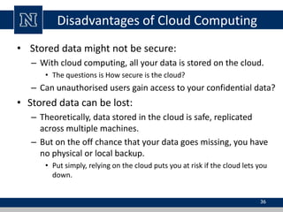 Disadvantages of Cloud Computing 
• Stored data might not be secure: 
– With cloud computing, all your data is stored on the cloud. 
• The questions is How secure is the cloud? 
– Can unauthorised users gain access to your confidential data? 
• Stored data can be lost: 
– Theoretically, data stored in the cloud is safe, replicated 
across multiple machines. 
– But on the off chance that your data goes missing, you have 
no physical or local backup. 
• Put simply, relying on the cloud puts you at risk if the cloud lets you 
down. 
36 
 