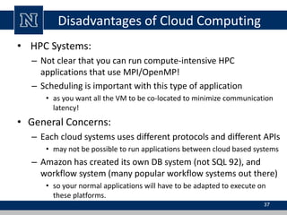 Disadvantages of Cloud Computing 
• HPC Systems: 
– Not clear that you can run compute-intensive HPC 
applications that use MPI/OpenMP! 
– Scheduling is important with this type of application 
• as you want all the VM to be co-located to minimize communication 
latency! 
• General Concerns: 
– Each cloud systems uses different protocols and different APIs 
• may not be possible to run applications between cloud based systems 
– Amazon has created its own DB system (not SQL 92), and 
workflow system (many popular workflow systems out there) 
• so your normal applications will have to be adapted to execute on 
these platforms. 
37 
 