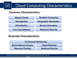Cloud Computing Characteristics 
6 
Common Characteristics: 
Massive Scale Resilient Computing 
Virtualization Service Orientation 
Low Cost Software 
Advanced Security 
Homogeneity 
Geographic Distribution 
Essential Characteristics: 
On Demand Self-Service 
Broad Network Access Rapid Elasticity 
Resource Pooling 
Measured Service 
Adopted from: Effectively and Securely Using the Cloud Computing Paradigm by peter Mell, Tim 
Grance 
 