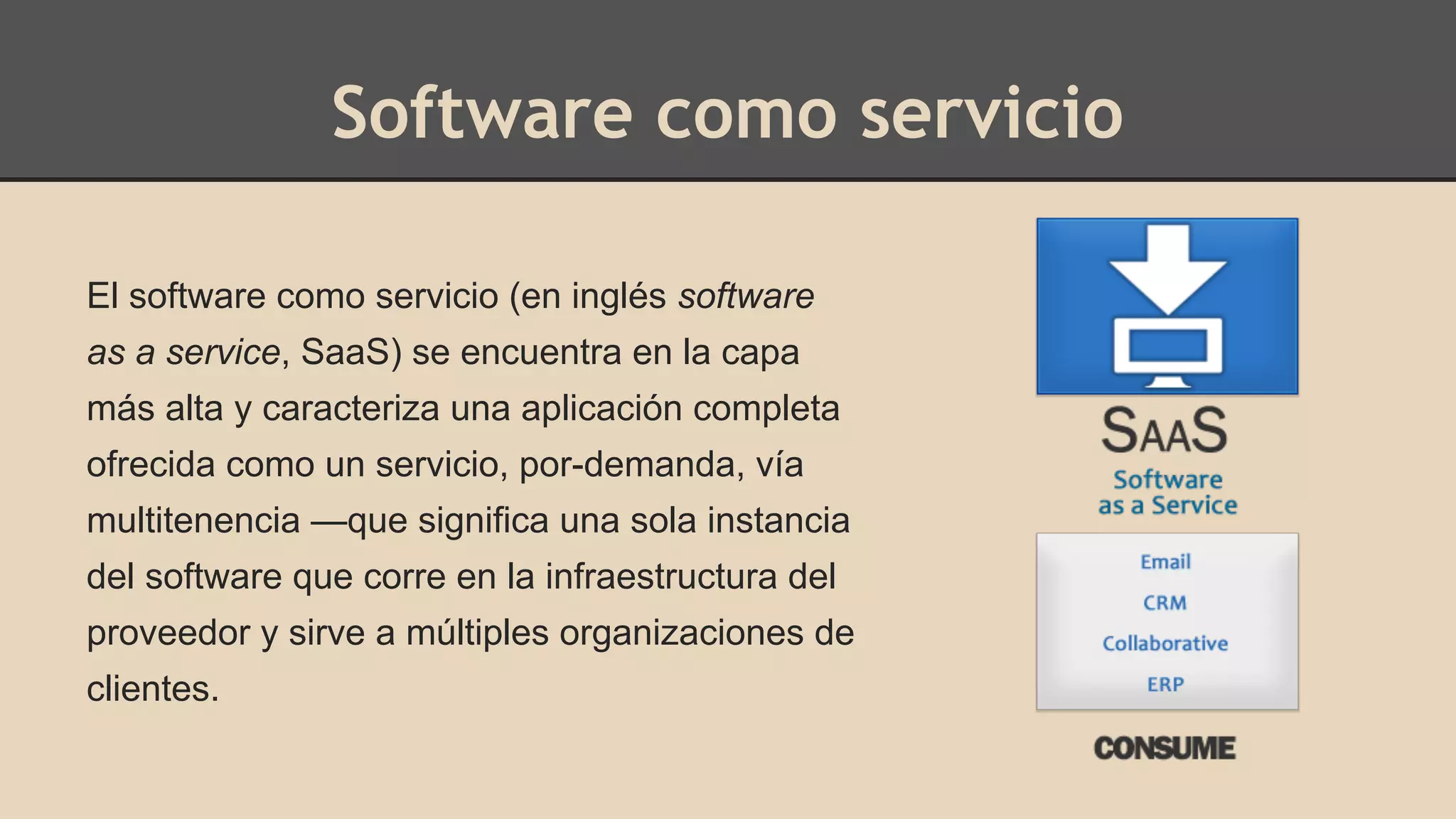 Software como servicio 
El software como servicio (en inglés software 
as a service, SaaS) se encuentra en la capa 
más alta y caracteriza una aplicación completa 
ofrecida como un servicio, por-demanda, vía 
multitenencia —que significa una sola instancia 
del software que corre en la infraestructura del 
proveedor y sirve a múltiples organizaciones de 
clientes. 
 