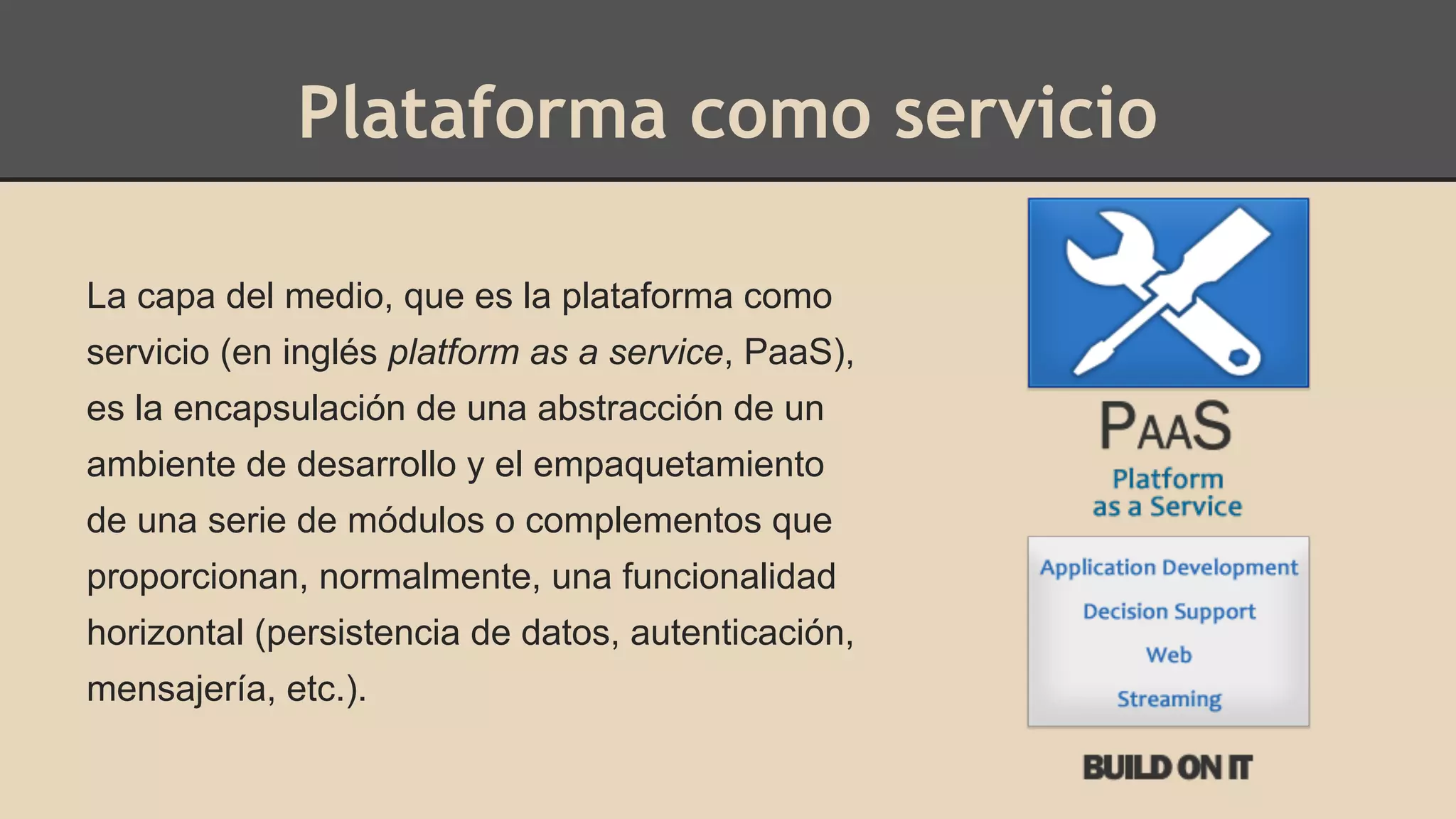 Plataforma como servicio 
La capa del medio, que es la plataforma como 
servicio (en inglés platform as a service, PaaS), 
es la encapsulación de una abstracción de un 
ambiente de desarrollo y el empaquetamiento 
de una serie de módulos o complementos que 
proporcionan, normalmente, una funcionalidad 
horizontal (persistencia de datos, autenticación, 
mensajería, etc.). 
 