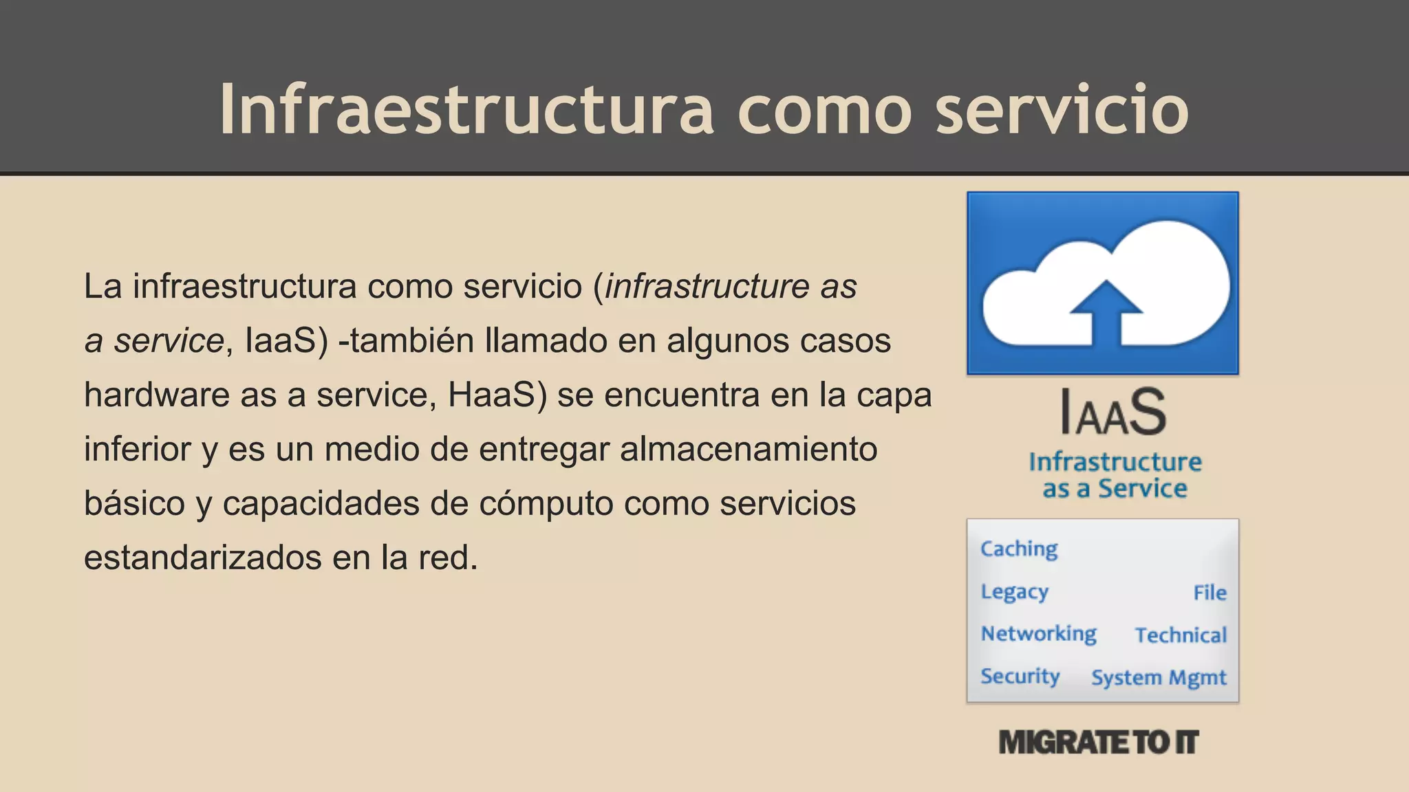 Infraestructura como servicio 
La infraestructura como servicio (infrastructure as 
a service, IaaS) -también llamado en algunos casos 
hardware as a service, HaaS) se encuentra en la capa 
inferior y es un medio de entregar almacenamiento 
básico y capacidades de cómputo como servicios 
estandarizados en la red. 
 