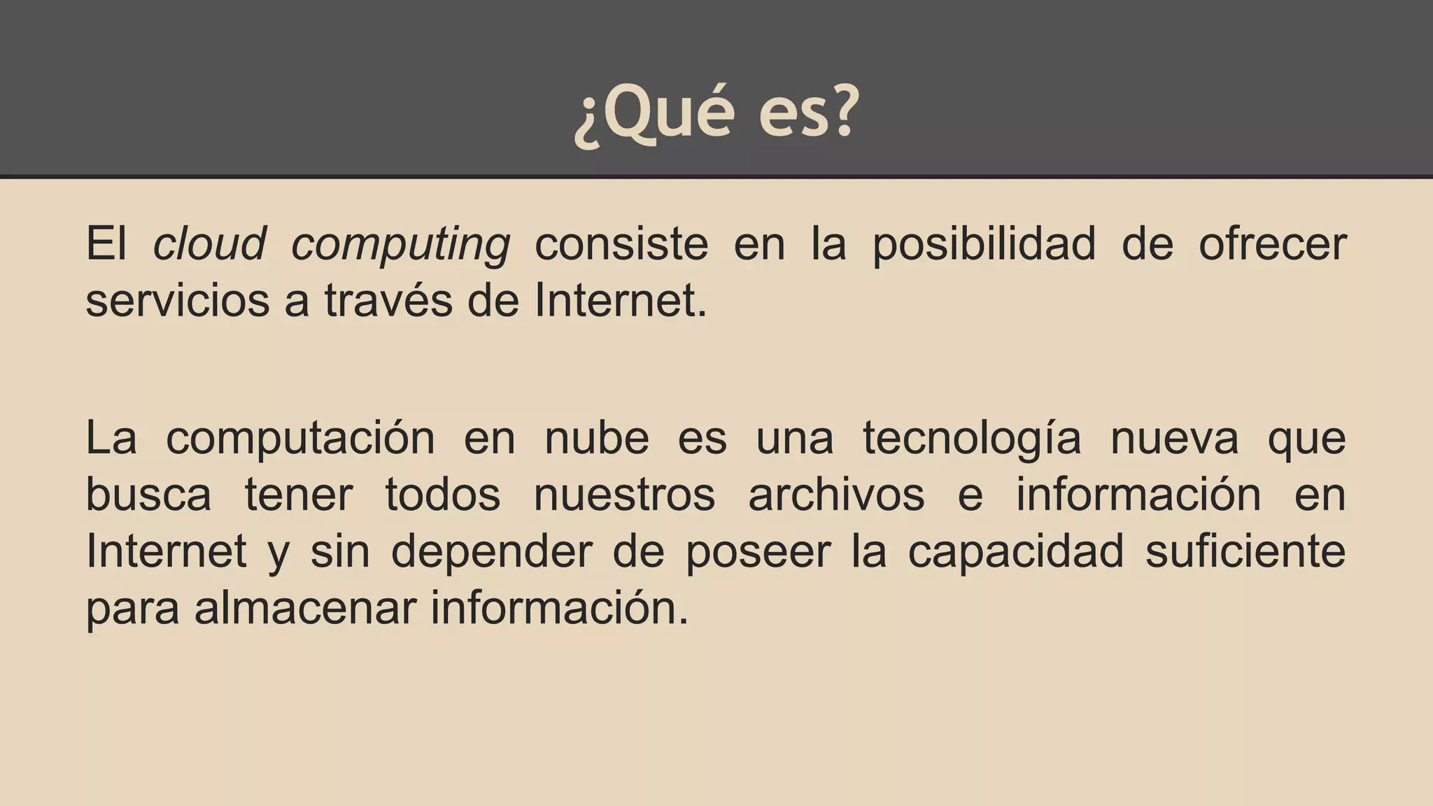 ¿Qué es? 
El cloud computing consiste en la posibilidad de ofrecer 
servicios a través de Internet. 
La computación en nube es una tecnología nueva que 
busca tener todos nuestros archivos e información en 
Internet y sin depender de poseer la capacidad suficiente 
para almacenar información. 
 