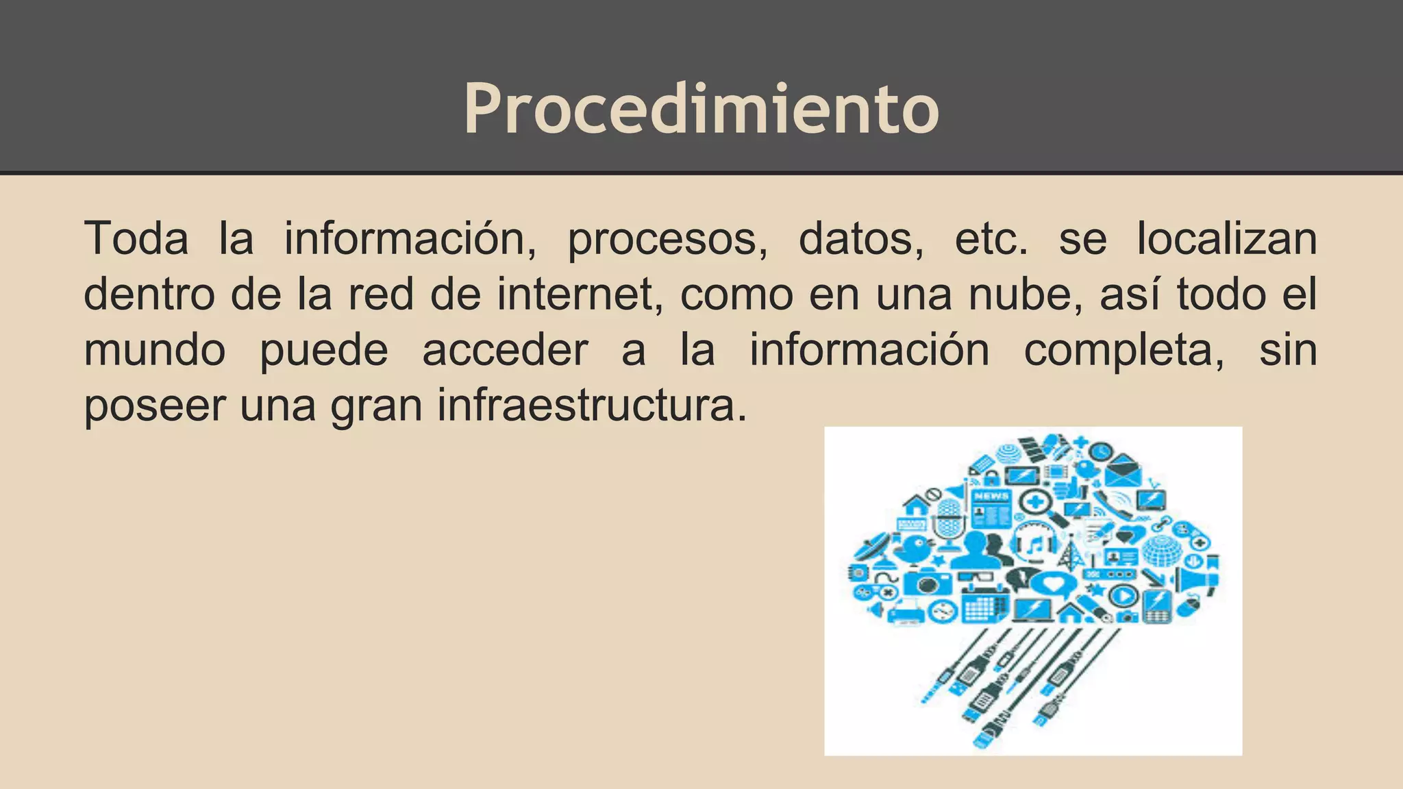 Procedimiento 
Toda la información, procesos, datos, etc. se localizan 
dentro de la red de internet, como en una nube, así todo el 
mundo puede acceder a la información completa, sin 
poseer una gran infraestructura. 
 