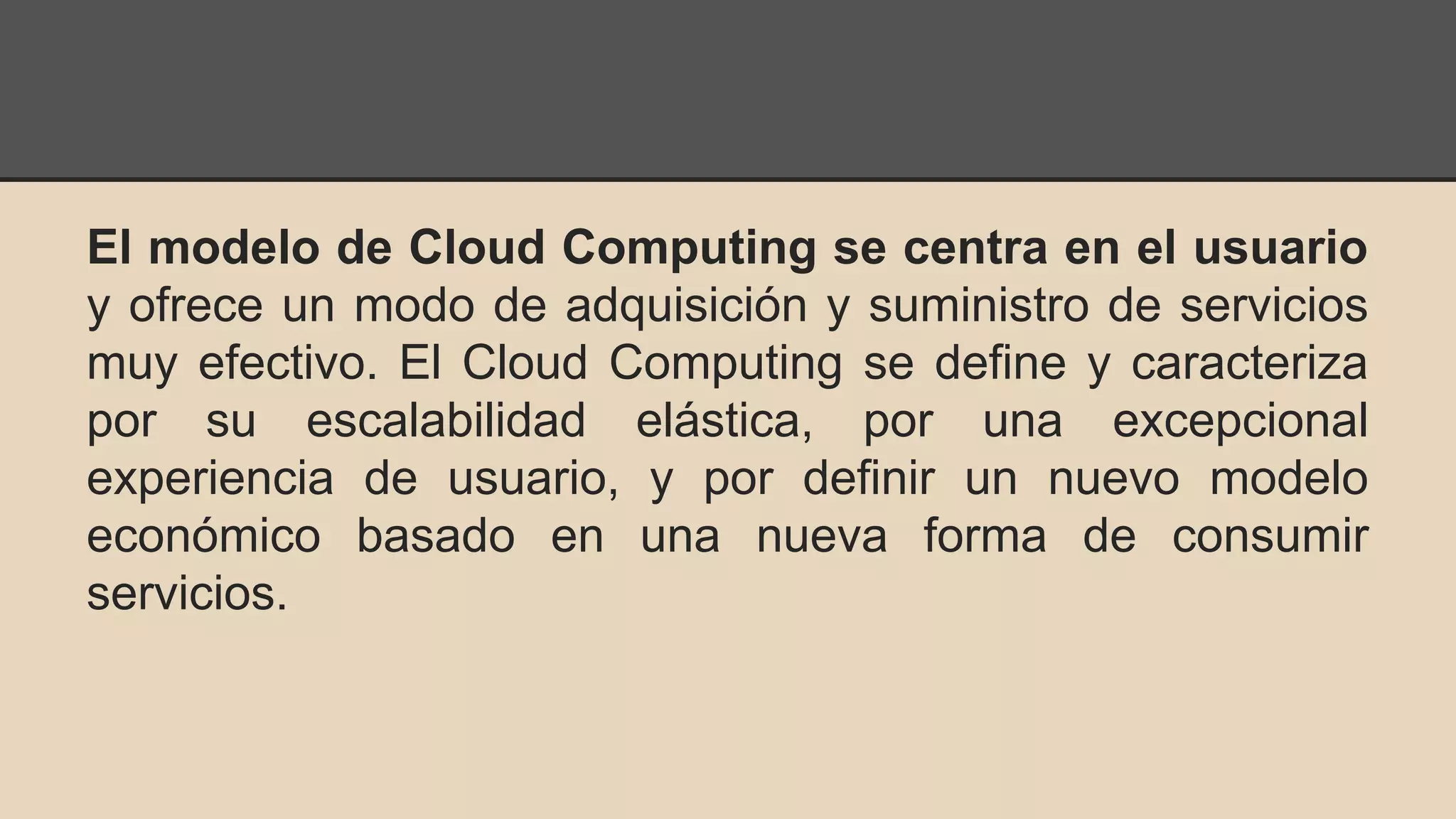 El modelo de Cloud Computing se centra en el usuario 
y ofrece un modo de adquisición y suministro de servicios 
muy efectivo. El Cloud Computing se define y caracteriza 
por su escalabilidad elástica, por una excepcional 
experiencia de usuario, y por definir un nuevo modelo 
económico basado en una nueva forma de consumir 
servicios. 
 
