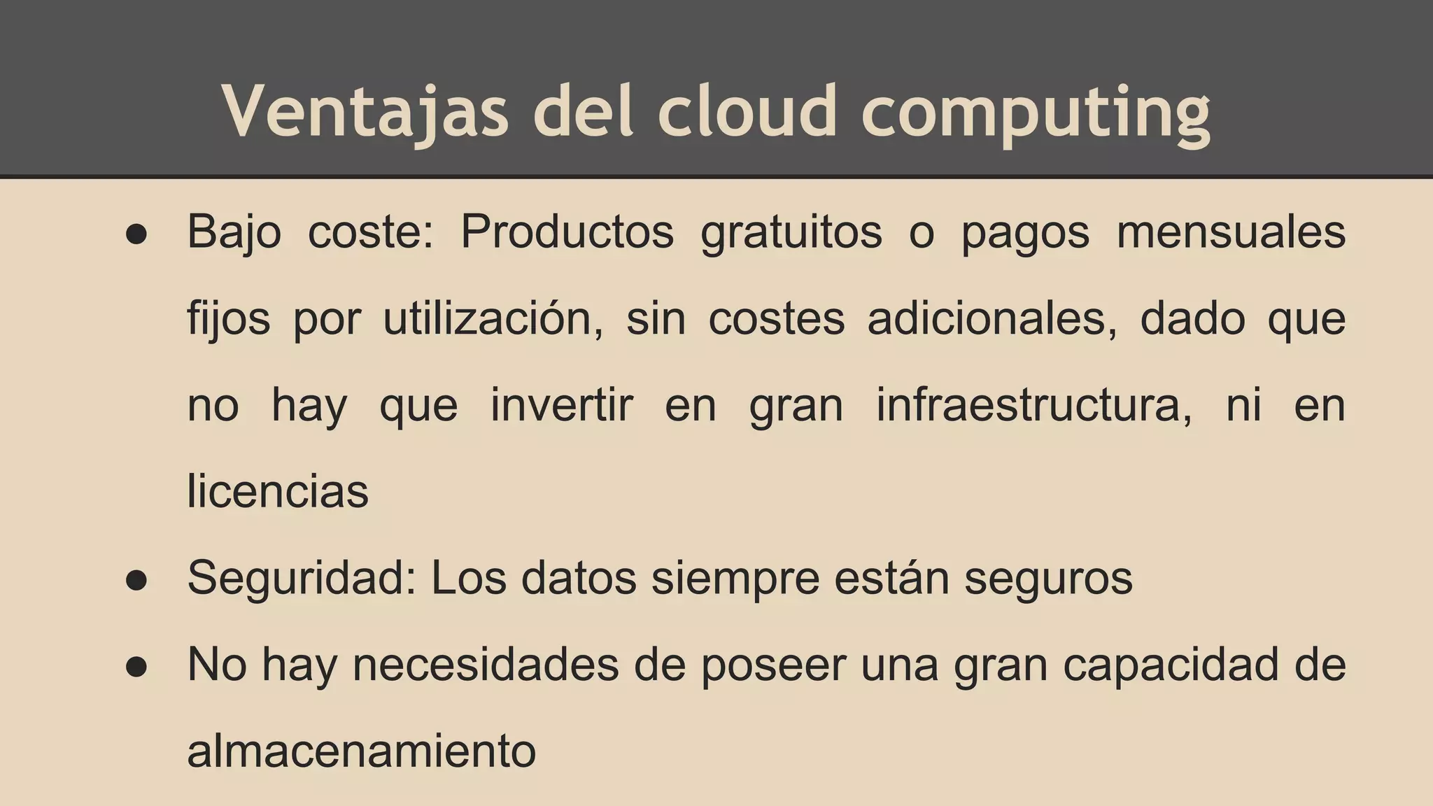 Ventajas del cloud computing 
● Bajo coste: Productos gratuitos o pagos mensuales 
fijos por utilización, sin costes adicionales, dado que 
no hay que invertir en gran infraestructura, ni en 
licencias 
● Seguridad: Los datos siempre están seguros 
● No hay necesidades de poseer una gran capacidad de 
almacenamiento 
 