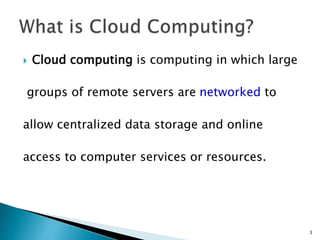  Cloud computing is computing in which large 
groups of remote servers are networked to 
allow centralized data storage and online 
access to computer services or resources. 
3 
 