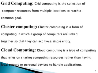 Grid Computing: Grid computing is the collection of 
computer resources from multiple locations to reach a 
common goal. 
Cluster computing: Cluster computing is a form of 
computing in which a group of computers are linked 
together so that they can act like a single entity. 
Cloud Computing: Cloud computing is a type of computing 
that relies on sharing computing resources rather than having 
local servers or personal devices to handle applications. 
8 
 