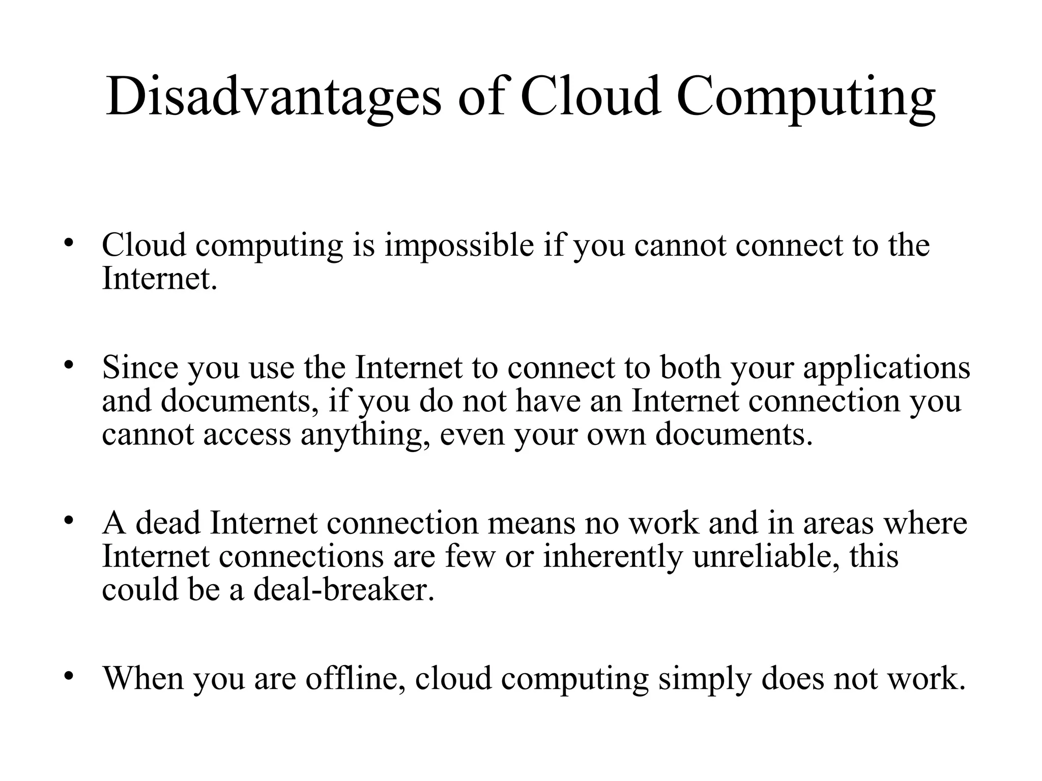Disadvantages of Cloud Computing 
• Cloud computing is impossible if you cannot connect to the 
Internet. 
• Since you use the Internet to connect to both your applications 
and documents, if you do not have an Internet connection you 
cannot access anything, even your own documents. 
• A dead Internet connection means no work and in areas where 
Internet connections are few or inherently unreliable, this 
could be a deal-breaker. 
• When you are offline, cloud computing simply does not work. 
 