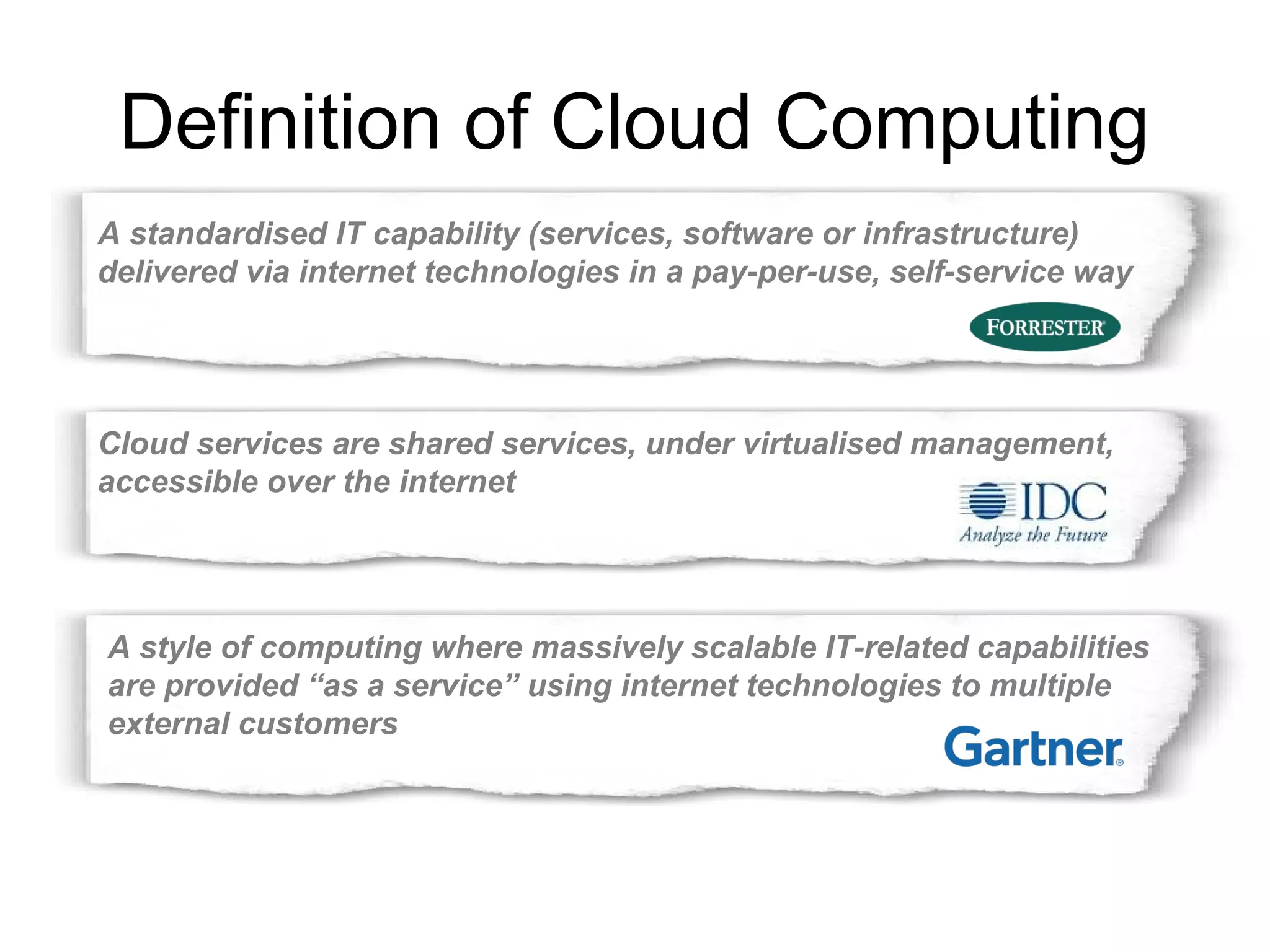 Definition of Cloud Computing 
A standardised IT capability (services, software or infrastructure) 
delivered via internet technologies in a pay-per-use, self-service way 
Cloud services are shared services, under virtualised management, 
accessible over the internet 
A style of computing where massively scalable IT-related capabilities 
are provided “as a service” using internet technologies to multiple 
external customers 
 