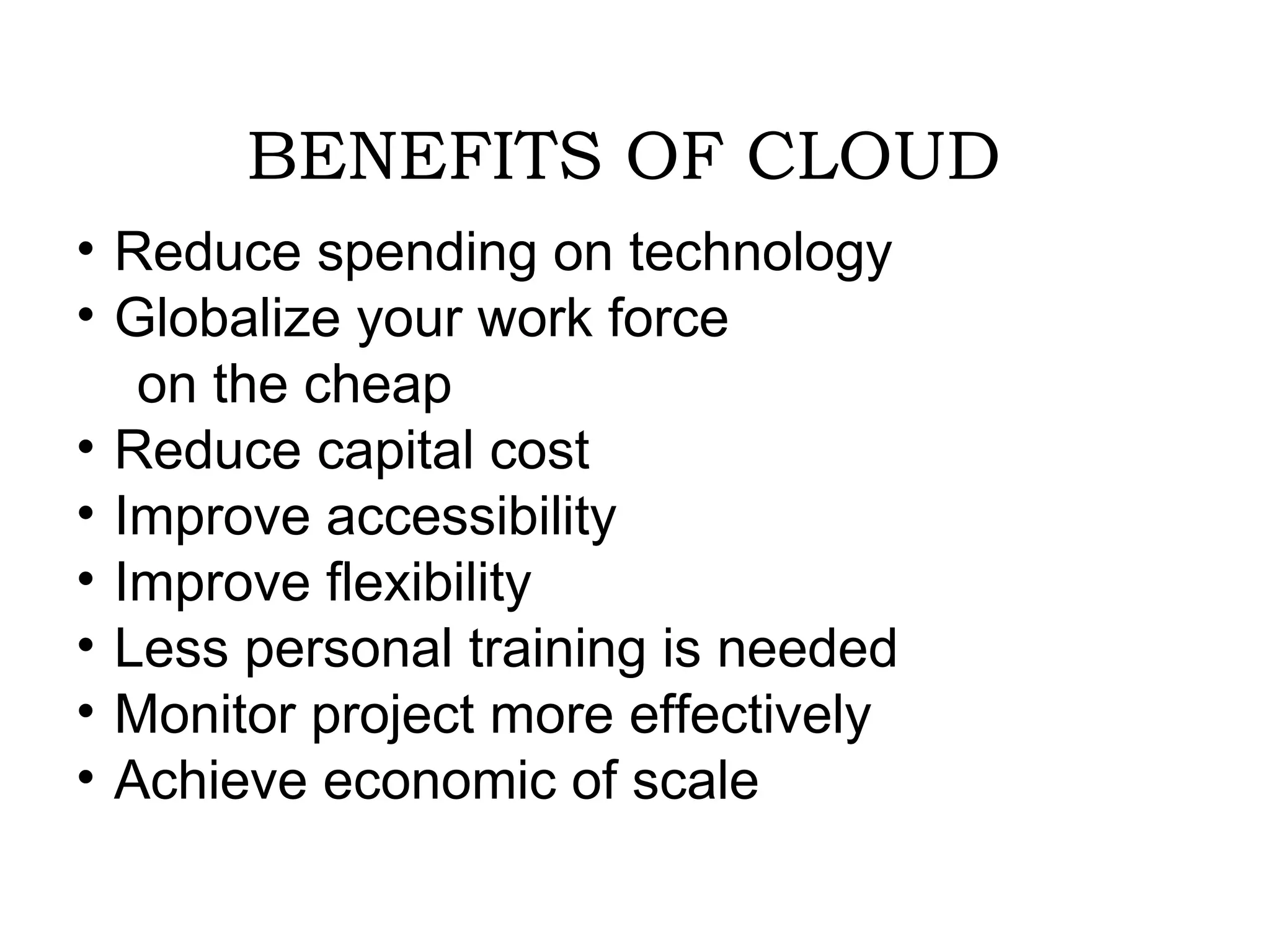BENEFITS OF CLOUD 
• Reduce spending on technology 
• Globalize your work force 
on the cheap 
• Reduce capital cost 
• Improve accessibility 
• Improve flexibility 
• Less personal training is needed 
• Monitor project more effectively 
• Achieve economic of scale 
 