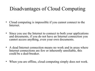 Disadvantages of Cloud Computing 
• Cloud computing is impossible if you cannot connect to the 
Internet. 
• Since you use the Internet to connect to both your applications 
and documents, if you do not have an Internet connection you 
cannot access anything, even your own documents. 
• A dead Internet connection means no work and in areas where 
Internet connections are few or inherently unreliable, this 
could be a deal-breaker. 
• When you are offline, cloud computing simply does not work. 
 