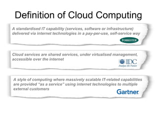 Definition of Cloud Computing 
A standardised IT capability (services, software or infrastructure) 
delivered via internet technologies in a pay-per-use, self-service way 
Cloud services are shared services, under virtualised management, 
accessible over the internet 
A style of computing where massively scalable IT-related capabilities 
are provided “as a service” using internet technologies to multiple 
external customers 
 