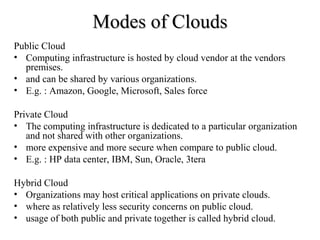 MMooddeess ooff CClloouuddss 
Public Cloud 
• Computing infrastructure is hosted by cloud vendor at the vendors 
premises. 
• and can be shared by various organizations. 
• E.g. : Amazon, Google, Microsoft, Sales force 
Private Cloud 
• The computing infrastructure is dedicated to a particular organization 
and not shared with other organizations. 
• more expensive and more secure when compare to public cloud. 
• E.g. : HP data center, IBM, Sun, Oracle, 3tera 
Hybrid Cloud 
• Organizations may host critical applications on private clouds. 
• where as relatively less security concerns on public cloud. 
• usage of both public and private together is called hybrid cloud. 
 