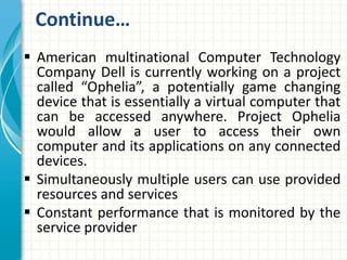 Continue… 
 American multinational Computer Technology 
Company Dell is currently working on a project 
called “Ophelia”, a potentially game changing 
device that is essentially a virtual computer that 
can be accessed anywhere. Project Ophelia 
would allow a user to access their own 
computer and its applications on any connected 
devices. 
 Simultaneously multiple users can use provided 
resources and services 
 Constant performance that is monitored by the 
service provider 
 