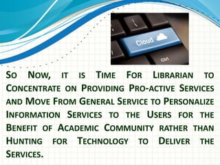 SO NOW, IT IS TIME FOR LIBRARIAN TO 
CONCENTRATE ON PROVIDING PRO-ACTIVE SERVICES 
AND MOVE FROM GENERAL SERVICE TO PERSONALIZE 
INFORMATION SERVICES TO THE USERS FOR THE 
BENEFIT OF ACADEMIC COMMUNITY RATHER THAN 
HUNTING FOR TECHNOLOGY TO DELIVER THE 
SERVICES. 
 