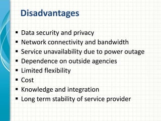 Disadvantages 
 Data security and privacy 
 Network connectivity and bandwidth 
 Service unavailability due to power outage 
 Dependence on outside agencies 
 Limited flexibility 
 Cost 
 Knowledge and integration 
 Long term stability of service provider 
 