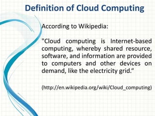 Definition of Cloud Computing 
According to Wikipedia: 
"Cloud computing is Internet-based 
computing, whereby shared resource, 
software, and information are provided 
to computers and other devices on 
demand, like the electricity grid.“ 
(http://en.wikipedia.org/wiki/Cloud_computing) 
 
