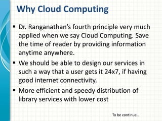 Why Cloud Computing 
 Dr. Ranganathan’s fourth principle very much 
applied when we say Cloud Computing. Save 
the time of reader by providing information 
anytime anywhere. 
 We should be able to design our services in 
such a way that a user gets it 24x7, if having 
good internet connectivity. 
 More efficient and speedy distribution of 
library services with lower cost 
To be continue… 
 