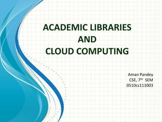 ACADEMIC LIBRARIES 
AND 
CLOUD COMPUTING 
Aman Pandey 
CSE, 7th SEM 
0510cs111003 
 
