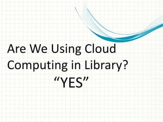 Are We Using Cloud 
Computing in Library? 
“YES” 
 