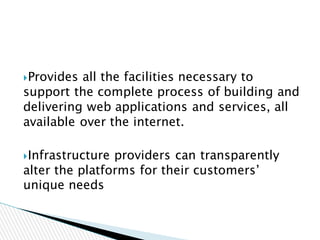 Provides all the facilities necessary to
support the complete process of building and
delivering web applications and services, all
available over the internet.
Infrastructure providers can transparently
alter the platforms for their customers’
unique needs
 