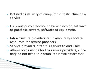  Defined as delivery of computer infrastructure as a
service
 Fully outsourced service so businesses do not have
to purchase servers, software or equipment.
 Infrastructure providers can dynamically allocate
resources for service providers
 Service providers offer this service to end users
 Allows cost savings for the service providers, since
they do not need to operate their own datacenter
 