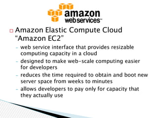  Amazon Elastic Compute Cloud
“Amazon EC2”
– web service interface that provides resizable
computing capacity in a cloud
– designed to make web-scale computing easier
for developers
– reduces the time required to obtain and boot new
server space from weeks to minutes
– allows developers to pay only for capacity that
they actually use
 