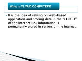  It is the idea of relying on Web-based
application and storing data in the “CLOUD’’
of the internet i.e., information is
permanently stored in servers on the Internet.
What is CLOUD COMPUTING?
 