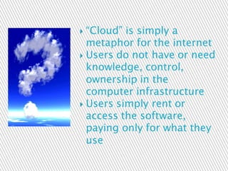  “Cloud” is simply a
metaphor for the internet
 Users do not have or need
knowledge, control,
ownership in the
computer infrastructure
 Users simply rent or
access the software,
paying only for what they
use
 