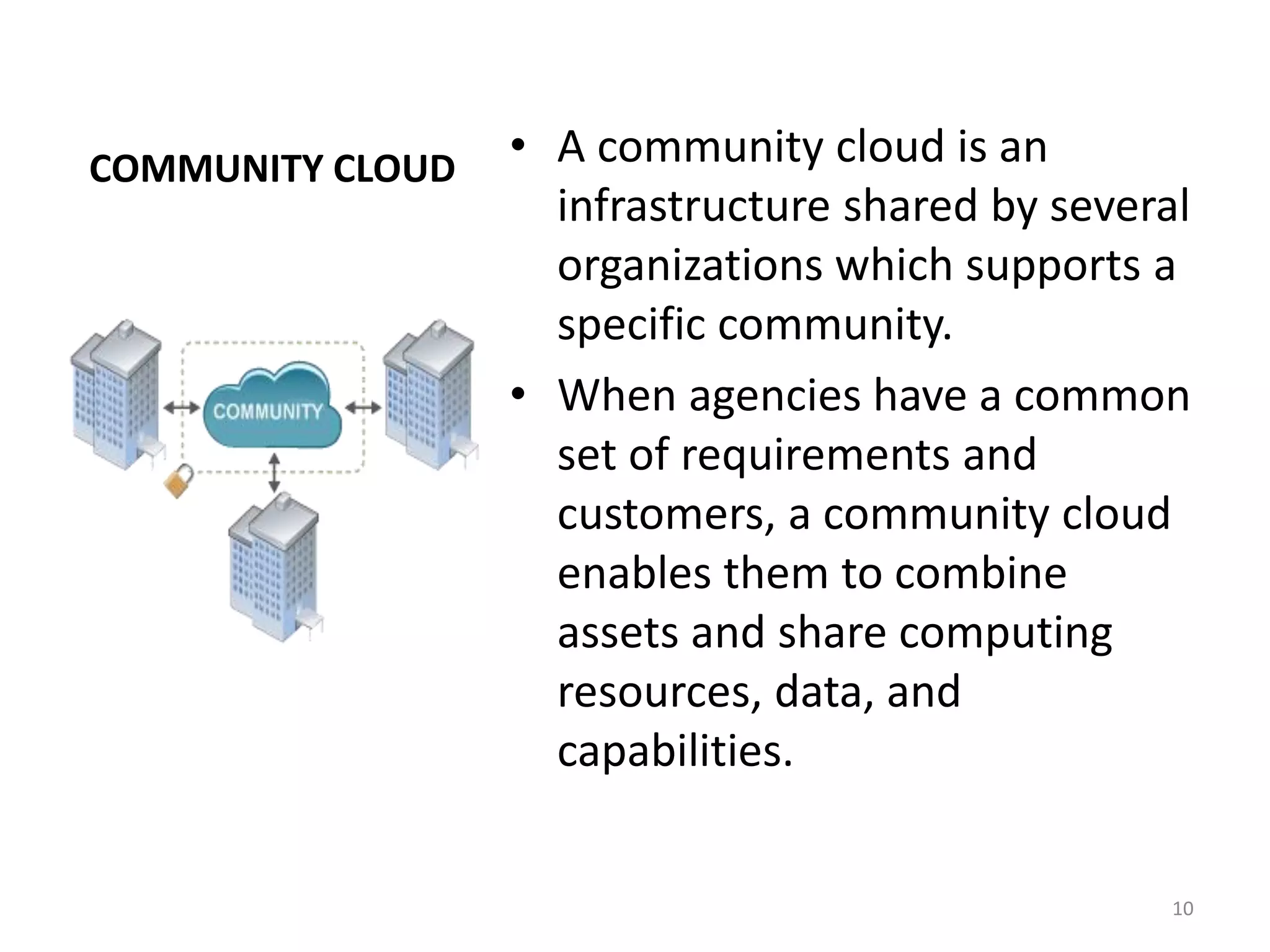 COMMUNITY CLOUD • A community cloud is an
infrastructure shared by several
organizations which supports a
specific community.
• When agencies have a common
set of requirements and
customers, a community cloud
enables them to combine
assets and share computing
resources, data, and
capabilities.
10
 