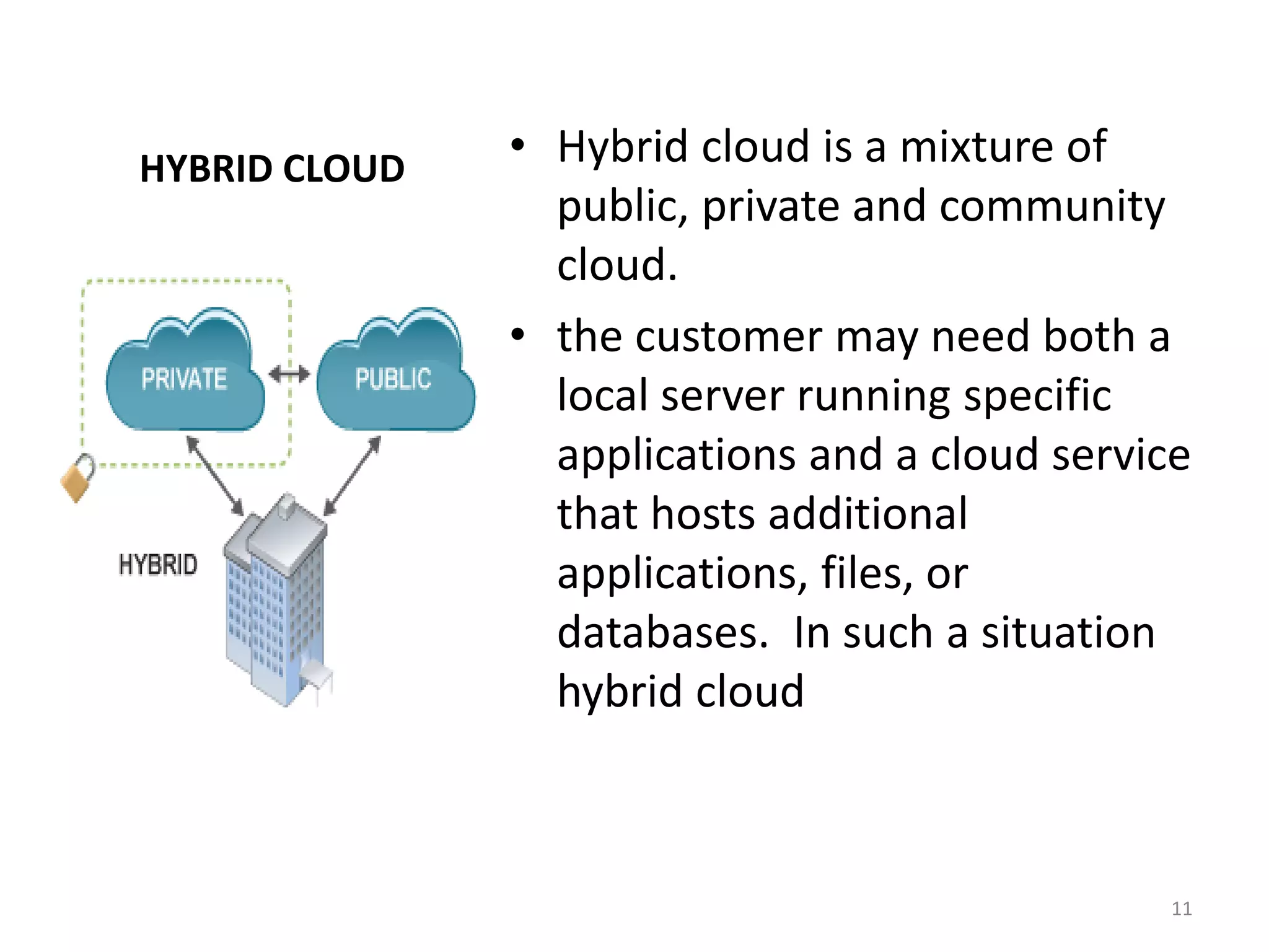 HYBRID CLOUD • Hybrid cloud is a mixture of
public, private and community
cloud.
• the customer may need both a
local server running specific
applications and a cloud service
that hosts additional
applications, files, or
databases. In such a situation
hybrid cloud
11
 