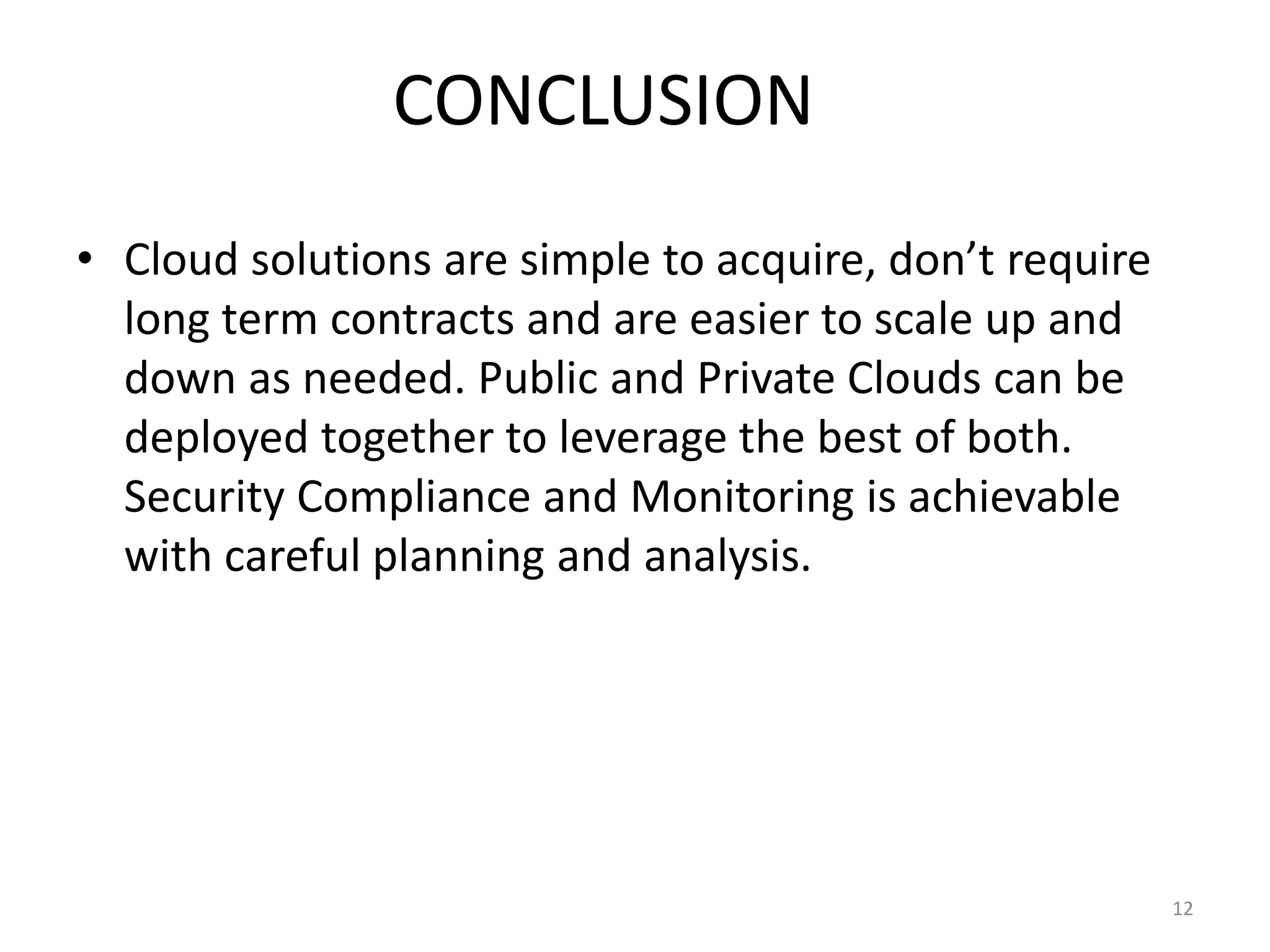 CONCLUSION
• Cloud solutions are simple to acquire, don’t require
long term contracts and are easier to scale up and
down as needed. Public and Private Clouds can be
deployed together to leverage the best of both.
Security Compliance and Monitoring is achievable
with careful planning and analysis.
12
 