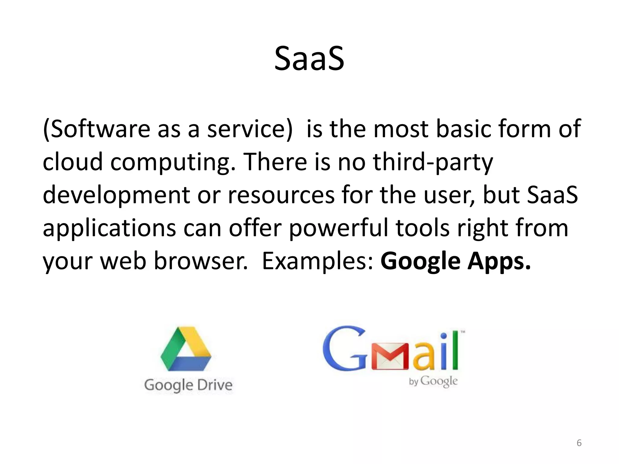 SaaS
(Software as a service) is the most basic form of
cloud computing. There is no third-party
development or resources for the user, but SaaS
applications can offer powerful tools right from
your web browser. Examples: Google Apps.
6
 