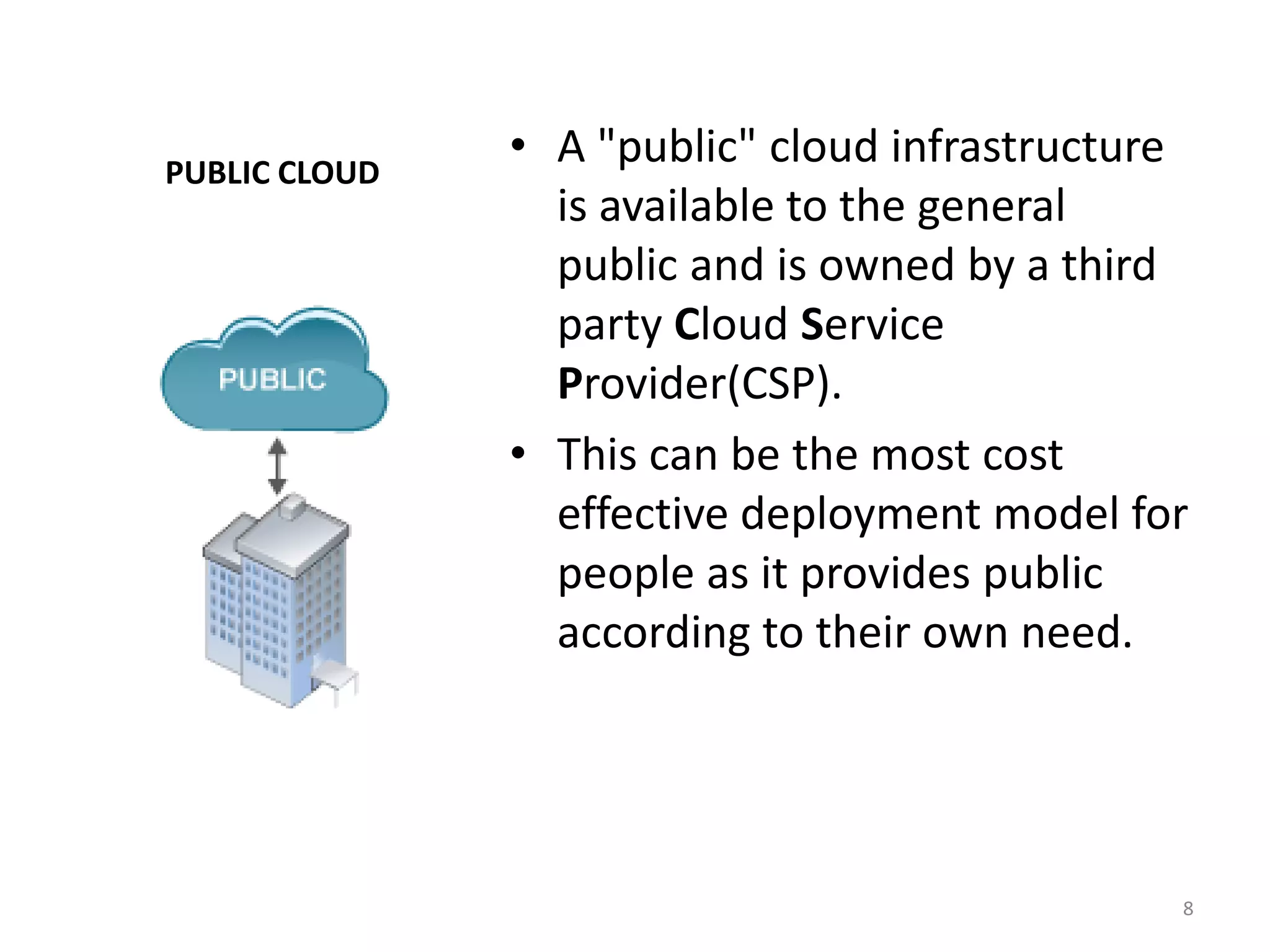 PUBLIC CLOUD
• A "public" cloud infrastructure
is available to the general
public and is owned by a third
party Cloud Service
Provider(CSP).
• This can be the most cost
effective deployment model for
people as it provides public
according to their own need.
8
 